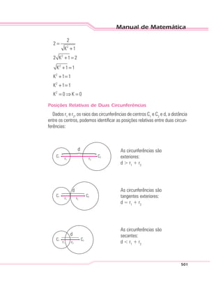 Manual de Matemática
501
2
2
2
2
2
2
2
2
K 1
2 K 1 2
K 1 1
K 1 1
K 1 1
K 0 K 0
=
+
+ =
+ =
+ =
+ =
= ⇒ =
Posições Relativas de Duas Circunferências
Dados r1
e r2
, os raios das circunferências de centros C1
e C2
e d, a distância
entre os centros, podemos identificar as posições relativas entre duas circun-
ferências:
d
C1
r1 r2
C2
As circunferências são
exteriores:
d > r1
+ r2
d
C1
r1 r2
C2
As circunferências são
tangentes exteriores:
d = r1
+ r2
d
C1
r1 r2
C2
As circunferências são
secantes:
d < r1
+ r2
 