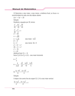 Manual de Matemática
506
2) Determine o eixo maior, o eixo menor, a distância focal, os focos e a
excentricidade de cada uma das elipses abaixo:
a) x2
+ 5y2
= 20
Solução:
Dividindo a equação por 20, temos:
2 2
2 2
x 5y 20
20 20 20
x y
1
20 4
+ =
+ =
a2
= 20
a =
a = eixo maior: 4 5
b2
= 4
b= 2 eixo menor: 2b=4
a2
= b2
+ c2
20 = 4 + c2
c2
= 16
c= ±4
distância focal: 2c = 8
focos F1
(4, 0) e F2
(–4, 0) – eixo maior horizontal.
b)
2 2
(y 4) (x 2)
1
9 4
− +
+ =
Solução:
A elipse é de centro fora de origem C(–2, 4) e eixo maior vertical.
2 2
0 0
2 2
(y y ) (x x )
1
a b
− −
+ =
 