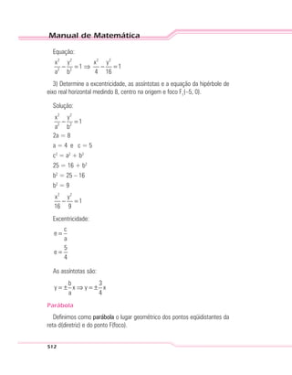 Manual de Matemática
512
Equação:
2 2 2 2
2 2
x y x y
1 1
a b 4 16
− = ⇒ − =
3) Determine a excentricidade, as assíntotas e a equação da hipérbole de
eixo real horizontal medindo 8, centro na origem e foco F1
(–5, 0).
Solução:
2 2
2 2
x y
1
a b
− =
2a = 8
a = 4 e c = 5
c2
= a2
+ b2
25 = 16 + b2
b2
= 25 – 16
b2
= 9
2 2
x y
1
16 9
− =
Excentricidade:
c
e
a
5
e
4
=
=
As assíntotas são:
b 3
y x y x
a 4
= ± ⇒ = ±
Parábola
Definimos como parábola o lugar geométrico dos pontos eqüidistantes da
reta d(diretriz) e do ponto F(foco).
 