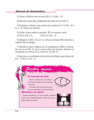 Manual de Matemática
516
A EVOLUÇÃO DO ZERO
Desde os indianos até os árabes, a
forma do zero mudou de um ponto para
um círculo.
O símbolo maia mais famoso para o
zero era uma elipse com forma de olho.
MATEMÁTICA DO ABAJUR
Quando acendemos a luz de um abajur, podemos
mostrar que a hipérbole aparece a partir da luz que o
abajur projeta na parede.
2) Calcule a distância entre os pontos M(–3, 1) e N(5, –14).
3) Determine o ponto Q(0, a) eqüidistante dos pontos A(2, 0) e B(2, 4).
4) Classifique o triângulo cujos vértices são os pontos A(–2, 5), B(4, –3) e
C(–2, –6). Calcule seu perímetro.
5) Calcule o ponto médio do segmento AB nos seguintes casos:
a) A(2, 0) e B(–4, 3) b) A(3, 2) e B(1, –2)
6) Dados A(2, 4), B(0, –6) e C(1, 3), vértices do triângulo ABC, determine a
mediana CM do triângulo.
7) Sabendo-se que as diagonais de um paralelogramo ABCD se intercep-
tam num ponto M(1, 4), que é o ponto médio das diagonais, determine as
coordenadas dos vértices C e D, sendo A(1, 2) e B(3, 4).
8) Determine as coordenadas do baricentro do triângulo cujos vértices são
A(1, –1), B(3, 2) e C(4, –2).
 