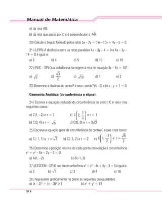 Manual de Matemática
518
a) da reta AB;
b) da reta que passa por C e é perpendicular a AB .
20) Calcule o ângulo formado pelas retas 5x – 2y = 0 e – 10x + 4y – 5 = 0.
21) (UFPR) A distância entre as retas paralelas 4x – 3y – 4 = 0 e 4x – 3y –
14 = 0 é igual a:
a) 2 b) 4 c) 5 d) 10 e) 18
22) (PUC – SP) Qual a distância da origem à reta de equação 3x – 4y = 10?
a) 2 b)
3
2
c) 10 d) 1 e) 2
23) Determine a distância do ponto P à reta r, sendo P(4, –3) e (r) x – y + 1 = 0.
Geometria Analítica (circunferência e elipse)
24) Escreva a equação reduzida da circunferência de centro C e raio r nos
seguintes casos:
a) C(1, –2) e r = 3 c)
1
C 2,
3
 
 
 
e r = 1
b) C(0, 4) e r = 5 d) C(0, 0) e r 3 3=
25) Escreva a equação geral da circunferência de centro C e raio r nos casos:
a) C(–1, 1) e r 2= b) C(–2, 2) e r = 2 c)
1 5
C 1, e r
2 2
− 
= 
 
26) Determine a posição relativa de cada ponto em relação à circunferência
x2
+ y2
– 6x – 2y – 3 = 0.
a) A(1, –2) b) B(–1, 0)
27)(CESCEM–SP)Oraiodacircunferênciax2
+y2
–4x+6y–3=0éiguala:
a) 2 b) 3 c) 3 d) 4 e) 16
28) Represente graficamente no plano as seguintes desigualdades:
a) (x – 2)2
+ (y – 3)2
≥ 1 b) x2
+ y2
< 81
 