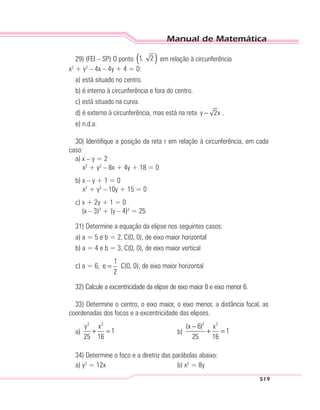 Manual de Matemática
519
29) (FEI – SP) O ponto ( )1, 2 em relação à circunferência
x2
+ y2
– 4x – 4y + 4 = 0:
a) está situado no centro.
b) é interno à circunferência e fora do centro.
c) está situado na curva.
d) é externo à circunferência, mas está na reta y 2x− .
e) n.d.a.
30) Identifique a posição da reta r em relação à circunferência, em cada
caso:
a) x – y = 2
x2
+ y2
– 8x + 4y + 18 = 0
b) x – y + 1 = 0
x2
+ y2
– 10y + 15 = 0
c) x + 2y + 1 = 0
(x – 3)2
+ (y – 4)2
= 25
31) Determine a equação da elipse nos seguintes casos:
a) a = 5 e b = 2, C(0, 0), de eixo maior horizontal
b) a = 4 e b = 3, C(0, 0), de eixo maior vertical
c) a = 6,
1
e
2
= C(0, 0), de eixo maior horizontal
32) Calcule a excentricidade da elipse de eixo maior 8 e eixo menor 6.
33) Determine o centro, o eixo maior, o eixo menor, a distância focal, as
coordenadas dos focos e a excentricidade das elipses.
a)
2 2
y x
1
25 16
+ = b)
2 2
(x 6) x
1
25 16
−
+ =
34) Determine o foco e a diretriz das parábolas abaixo:
a) y2
= 12x b) x2
= 8y
 