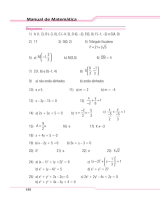 Manual de Matemática
520
Respostas
1) A (1, 2), B (–3, 0), C (–4, 3), D (0, –2), E(0, 0), F(–1, –2) e G(4, 0)
2) 17 3) Q(0, 2) 4) Triângulo Escaleno
P 21 3 5= +
5) a)
3
M 1,
2
 
− 
 
b) M(2,0) 6) CM = 4
7) C(1, 6) e D(–1, 4) 8)
8 1
G ,
3 3
− 
 
 
9) a) não estão alinhados b) estão alinhados
10) a 5 11) a) m = 2 b) m = –4
12) x – 3y – 15 = 0 13)
x y
1
2 6
+ =
−
14) a) 2x + 3y + 5 = 0 b)
2 5
y x
3 3
−
= − c)
x y
1
5 5
2 3
+ =
− −
15)
9
A u
2
= 16) e 17) K ≠ –3
18) x + 4y + 5 = 0
19) a) x – 2y + 5 =0 b) 2x + y – 3 = 0
20) 0° 21) a 22) e 23) 4 2
24) a) (x – 1)2
+ (y +2)2
= 9 c)
2
2 1
(x 2) y 1
3
 
− + − = 
 
b) x2
+ (y – 4)2
= 5 d) x2
+ y2
= 27
25) a) x2
+ y2
+ 2x – 2y= 0 c) 2x2
+ 2y2
– 4x + 2y = 0
b) x2
+ y2
+ 4x – 4y + 4 = 0
 