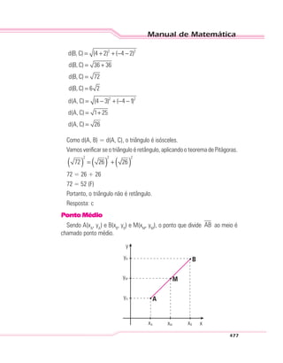 Manual de Matemática
477
2 2
d(B, C) (4 2) ( 4 2)
d(B, C) 36 36
d(B, C) 72
d(B, C) 6 2
= + + − −
= +
=
=
2 2
d(A, C) (4 3) ( 4 1)
d(A, C) 1 25
d(A, C) 26
= − + − −
= +
=
Como d(A, B) = d(A, C), o triângulo é isósceles.
Vamos verificar se o triângulo é retângulo, aplicando o teorema de Pitágoras.
( ) ( ) ( )
2 2 2
72 26 26= +
72 = 26 + 26
72 = 52 (F)
Portanto, o triângulo não é retângulo.
Resposta: c
PontoMédio
Sendo A(xA
, yA
) e B(xB
, yB
) e M(xM
, yM
), o ponto que divide AB ao meio é
chamado ponto médio.
A
M
B
y
yB
yA
yM
xA xB xxM
 