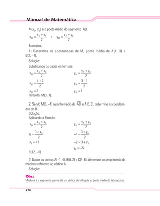 Manual de Matemática
478
M(xM
, yM
) é o ponto médio do segmento AB .
A B A B
M M
x x y y
x e y
2 2
+ +
= =
Exemplos:
1) Determine as coordenadas de M, ponto médio de A(4, 3) e
B(2, –1).
Solução:
Substituindo os dados na fórmula:
A B A B
M M
M M
M M
x x y y
x y
2 2
4 2 3 1
x y
2 2
x 3 y 1
+ +
= =
+ −
= =
= =
Portanto, M(3, 1).
2) Sendo M(6, –1) o ponto médio de AB e A(0, 3), determine as coordena-
das de B.
Solução:
Aplicando a fórmula:
A B A B
M M
B B
B B
B
x x y y
x y
2 2
0 x 3 y
6 1
2 2
x 12 2 3 y
y 5
+ +
= =
+ +
= − =
= − = +
= −
B(12, –5)
3) Dados os pontos A(–1, 4), B(0, 2) e C(4, 6), determine o comprimento da
mediana referente ao vértice A.
Solução:
Obs.:
Mediana é o segmento que vai de um vértice do triângulo ao ponto médio do lado oposto.
 
