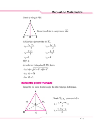Manual de Matemática
479
Sendo o triângulo ABC:
A
M CB
Devemos calcular o comprimento AM.
Calculando o ponto médio de BC .
B C B C
M M
M M
M M
x x y y
x y
2 2
0 4 2 6
x y
2 2
x 2 y 4
+ +
= =
+ +
= =
= =
M(2, 4)
A mediana é dada pela d(A, M). Assim:
2 2
d(A, M) ( 1 2) (4 4)
d(A, M) 9
d(A, M) 3
= − − + −
=
=
BaricentrodeumTriângulo
Baricentro é o ponto de intersecção das três medianas do triângulo.
A
Ma
Mc Mb
CB
G
Sendo G(xG
, yG
), podemos definir
A B C
G
A B C
G
x x x
x e
3
y y y
y
3
+ +
=
+ +
=
 