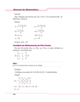 Manual de Matemática
480
Exemplo:
Seja o triângulo cujos vértices são: A(3, 1), B(–1, 2) e o baricentro G(6, –8).
Determine o vértice C.
Solução:
A B C A B C
G G
C C
C C
C C
x x x y y y
x y
3 3
3 1 x 1 2 y
6 8
3 3
18 2 x 24 3 y
x 16 y 27
+ + + +
= =
− + + +
= − =
= + − = +
= = −
Portanto, C(16, –27).
Condição de Alinhamento de Três Pontos
Para que três pontos A(xA
, yA
), B(xB
, yB
) e C(xC
, yC
) sejam alinhados ou
colineares, é necessário que:
A A
B B
C C
x y 1
D x y 1 0
x y 1
= =
Obs.:
Se D ≠ 0, os pontos formam vértices de um triângulo.
Exemplos:
1) Verifique se os pontos A(–2, 6), B(4, 8) e C(1, 7) estão alinhados.
Solução:
D =
− −2 6 1
4 8 1
1 7 1
2
4
1
6
8
7
D = –16 + 6 + 28 – 8 +14 – 24
D = 0
 