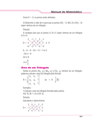 Manual de Matemática
481
Como D = 0, os pontos estão alinhados.
2) Determine o valor de m para que os pontos A(3, –1), B(4, 2) e C(m, –2)
sejam vértices de um triângulo.
Solução:
A condição para que os pontos A, B e C sejam vértices de um triângulo
é D ≠ 0.
D
m m
=
–
–
–
–
≠
3 1 1
4 2 1
2 1
3
4
1
2
2
0
6 – m – 8 – 2m + 6 + 4 ≠ 0
–3m ≠ –8
3m ≠ 8
8
m
3
≠
Área de um Triângulo
Sendo os pontos A(xA
, yA
), B(xB
, yB
) e C(xC
, yC
) vértices de um triângulo,
podemos calcular a área do triângulo pela fórmula:
Exemplos:
1) Calcule a área do triângulo formado pelos pontos
A(2, 0), B(–1, 3) e C(4, 5).
Solução:
Calculando o determinante:
D = − −
2 0 1
1 3 1
4 5 1
2
1
4
0
3
5
 