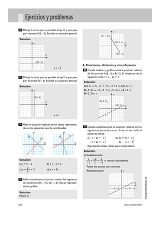 290 SOLUCIONARIO
©GrupoEditorialBruño,S.L.
Ejercicios y problemas
Dibuja la recta que es paralela al eje X y que pasa
por el punto A(2, –3). Escribe su ecuación general.
Dibuja la recta que es paralela al eje Y y que pasa
por el punto A(1, 4). Escribe su ecuación general.
Halla la ecuación explícita de las rectas representa-
das en los siguientes ejes de coordenadas:
Halla mentalmente el punto medio del segmento
de extremos A(4, – 3) y B(– 1, 5). Haz la represen-
tación gráfica.
4. Posiciones, distancia y circunferencia
Estudia analítica y gráficamente la posición relativa
de los puntos A(5, 1) y B(– 2, 3) respecto de la
siguiente recta: r ~ x – 2y = 3
Estudia analíticamente la posición relativa de los
siguientes pares de rectas. Si se cortan, halla el
punto de corte:
a) x – 2y = 3 b) 3x + 4y = 5
–x + 2y = –3} 2x – y = –4 }
Representa ambas rectas para comprobarlo.
Solución:
a) Analíticamente:
1 –2 3
— = — = — ò rectas coincidentes.
–1 2 –3
Todos los puntos son comunes.
Representación:
41
Solución:
A(5, 1) ò 5 – 2 · 1 = 5 – 2 = 3 ò A(5, 1) é r
B(–2, 3) ò –2 – 2 · 3 = –2 – 6 = – 8 ? 3 ò
B(–2, 3) è r
40
Solución:
M(3/2, 1)
39
Solución:
a) y = x – 2 b) y = –x + 3
2
c) y = —x + 2 d) y = –3x
3
38
Solución:
x = 1
37
Solución:
y = –3
36
X
Y
X
Y
a)
b)
c)
d)
X
Y
A(2, –3)
X
Y
A(4, –3)
B(–1, 5)
M(3/2, 1)
X
Y
A(5, 1)
B(–2, 3)
r
X
Y
x – 2y = 3 –x + 2y = –3
X
Y
A(1, 4)
 
