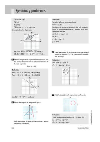 300 SOLUCIONARIO
©GrupoEditorialBruño,S.L.
Ejercicios y problemas
Halla la longitud del segmento determinado por
los puntos de corte con los ejes coordenados de
la recta siguiente:
3x + 4y = 12
Dado el triángulo de la siguiente figura:
halla la ecuación de la recta que contiene a la altu-
ra relativa al vértice C
Halla la ecuación de la circunferencia que tiene el
centro en el punto C(–3, 4), y de radio, 2 unidades.
Haz el dibujo.
Halla la ecuación de la siguiente circunferencia:
Solución:
Tiene el centro en el punto C(3, 2) y radio, R = 2
(x – 3)2 + (y – 2)2 = 22
x2 + y2 – 6x – 4y + 9 = 0
88
Solución:
(x + 3)2 + (y – 4)2 = 22
x2 + y2 + 6x – 8y + 21 = 0
87
Solución:
Se aplica la forma punto-pendiente.
Punto C(2, 5)
Pendiente: la altura es perpendicular a la base AB,
luego su pendiente es inversa y opuesta de la pen-
diente del lado AB
AB
Ä8
(5, 1) ò mAB = 1/5
m2 = –5
y – 5 = –5(x – 2)
y = –5x + 15
86
Solución:
Para y = 0 ò 3x = 12 ò x = 4 ò A(4, 0)
Para x = 0 ò 4y = 12 ò y = 3 ò B(0, 3)
d(A, B) = √
—
42 + 32 = 5 unidades.
85
OD
Ä8
= OA
Ä8
+ BC
Ä8
OA
Ä8
(–5, 1)
BC
Ä8
(4, 0)
OD
Ä8
= (–5, 1) + (4, 0) = (–1, 1)
b) Longitud de las diagonales.
d(A, C) = |AC
Ä8
| = √
—
72 + 42 = √
—
65 = 8,06 u
d(B, D) = |BD
Ä8
| = √
—
12 +
—
(–4)2 = √
—
17 = 4,12 u
X
Y
X
Y
A
B
C
X
Y
C(2, 5)
A(–5, 1) D(–1, 1)
B(–2, 5)
X
Y
A(4, 0)
r
B(0, 3)
X
Y
C(–3, 4)
R = 2
 