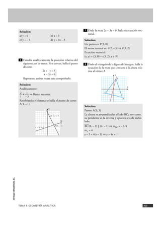 Estudia analíticamente la posición relativa del
siguiente par de rectas. Si se cortan, halla el punto
de corte:
2x + y = 5
x – 3y = 6}
Representa ambas rectas para comprobarlo.
Dada la recta 2x – 3y = 6, halla su ecuación vec-
torial.
Dado el triángulo de la figura del margen, halla la
ecuación de la recta que contiene a la altura rela-
tiva al vértice A
Solución:
Punto: A(1, 5)
La altura es perpendicular al lado BC; por tanto,
su pendiente es la inversa y opuesta a la de dicho
lado.
Ä8
BC(8, – 2) || (4, – 1) ò mBC = – 1/4
m2 = 4
y – 5 = 4(x – 1) ò y = 4x + 1
8
Solución:
Un punto es: P(3, 0)
El vector normal es: 8
n(2, –3) ò 8
v(3, 2)
Ecuación vectorial:
(x, y) = (3, 0) + t(3, 2); t é ‫ޒ‬
7
Solución:
Analíticamente:
2 1— ? — ò Rectas secantes.
1 –3
Resolviendo el sistema se halla el punto de corte:
A(3, –1)
6
Solución:
a) y = 0 b) x = 3
c) y = – 4 d) y = 3x – 3
TEMA 9. GEOMETRÍA ANALÍTICA 303
©GrupoEditorialBruño,S.L.
X
Y
A(3, –1)
2x + y = 5
x – 3y = 6
X
Y
A
C
B
 