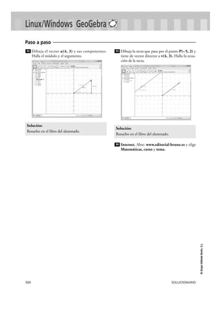 304 SOLUCIONARIO
©GrupoEditorialBruño,S.L.
Dibuja el vector u(4, 3) y sus componentes.
Halla el módulo y el argumento.
Dibuja la recta que pasa por el punto P(– 5, 2) y
tiene de vector director a v(4, 3). Halla la ecua-
ción de la recta.
Internet. Abre: www.editorial-bruno.es y elige
Matemáticas, curso y tema.
94
Solución:
Resuelto en el libro del alumnado.
93
Solución:
Resuelto en el libro del alumnado.
92
Paso a paso
Linux/Windows GeoGebra
 