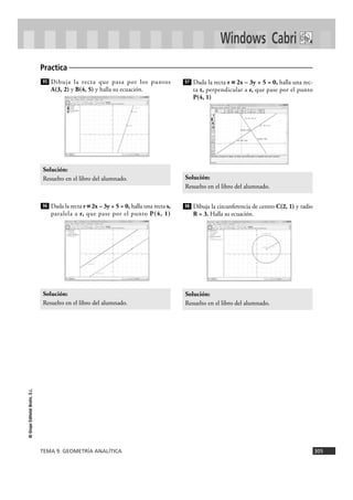 TEMA 9. GEOMETRÍA ANALÍTICA 305
©GrupoEditorialBruño,S.L.
Windows Cabri
Dibuja la recta que pasa por los puntos
A(3, 2) y B(4, 5) y halla su ecuación.
Dada la recta r ~~ 2x – 3y + 5 = 0, halla una recta s,
paralela a r, que pase por el punto P(4, 1)
Dada la recta r ~~ 2x – 3y + 5 = 0, halla una rec-
ta t, perpendicular a r, que pase por el punto
P(4, 1)
Dibuja la circunferencia de centro C(2, 1) y radio
R = 3. Halla su ecuación.
Solución:
Resuelto en el libro del alumnado.
98
Solución:
Resuelto en el libro del alumnado.
97
Solución:
Resuelto en el libro del alumnado.
96
Solución:
Resuelto en el libro del alumnado.
95
Practica
 