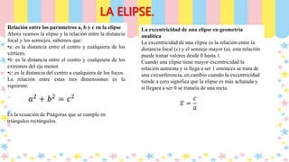 LA ELIPSE.
Relación entre los parámetros a, b y c en la elipse
Ahora veamos la elipse y la relación entre la distancia
focal y los semiejes, sabemos que:
•a: es la distancia entre el centro y cualquiera de los
vértices.
•b: es la distancia entre el centro y cualquiera de los
extremos del eje menor.
•c: es la distancia del centro a cualquiera de los focos.
La relación entre estas tres dimensiones es la
siguiente:
Es la ecuación de Pitágoras que se cumple en
triángulos rectángulos.
La excentricidad de una elipse en geometría
analítica
La excentricidad de una elipse es la relación entre la
distancia focal (c) y el semieje mayor (a), esta relación
puede tomar valores desde 0 hasta 1.
Cuando una elipse tiene mayor excentricidad la
relación aumenta y si llega a ser 1 entonces se trata de
una circunferencia, en cambio cuando la excentricidad
tiende a cero significa que la elipse es más achatada y
si llegara a ser 0 se trataría de una recta.
 