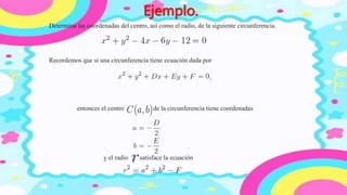 Determina las coordenadas del centro, así como el radio, de la siguiente circunferencia.
Ejemplo.
Recordemos que si una circunferencia tiene ecuación dada por
entonces el centro de la circunferencia tiene coordenadas
y el radio satisface la ecuación
 