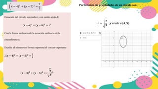 𝒙 − 4)2 + (𝒚 − )
5 2 =
7
3
Ecuación del circulo con radio r, con centro en (a,b)
(𝒙 − 𝒂)𝟐
+ (𝒚 − 𝒃)𝟐
= 𝒓𝟐
Con la forma ordinaria de la ecuación ordinaria de la
circunferencia.
Escriba el número en forma exponencial con un exponente
2(𝒙 − 𝟒)𝟐
+ (𝒚 − 𝟓)𝟐
=
𝟕
𝟑
(𝒙 − 𝟒)𝟐
+ (𝒚 − 𝟓)𝟐
= (
𝟕
𝟑
)𝟐
Por lo tanto las propiedades de un círculo son:
𝒓 =
𝟕
𝟑
𝒚 𝒄𝒆𝒏𝒕𝒓𝒐 (𝟒, 𝟓)
 