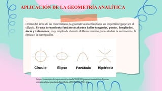Dentro del área de las matemáticas, la geometría analítica tiene un importante papel en el
cálculo. Es una herramienta fundamental para hallar tangentes, puntos, longitudes,
áreas y volúmenes, muy empleada durante el Renacimiento para estudiar la astronomía, la
óptica o la navegación.
APLICACIÓN DE LA GEOMETRÍA ANALÍTICA
https://concepto.de/wp-content/uploads/2019/09/geometria-analitica-figuras-
circulo-elipse-parabola-hiperbola-e1569006667561.jpg
 