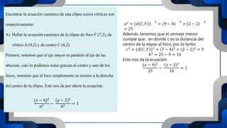 Encontrar la ecuación canónica de una elipse cuyos vértices son
respectivamente:
A) Hallar la ecuación canónica de la elipse de foco F (7,2), de
vértice A (9,2) y de centro C (4,2)
Primero, notemos que el eje mayor es paralelo al eje de las
abscisas, esto lo podemos notar gracias al centro y uno de los
focos, notemos que el foco simplemente se recorre a la derecha
del centro de la elipse. Esto nos da por ahora la ecuación.
(𝑥 − 4)2
𝑎2
−
𝑦 − 2 2
𝑏2
= 1
𝑎2
= (𝑑 𝐶, 𝑉 )
2
= (9 − 4)
2
+ (2 − 2)
2
= 25
Además, tenemos que el semieje menor
cumple que , en donde c es la distancia del
centro de la elipse al foco, por lo tanto.
𝑐2 = (𝑑 𝐶, 𝐹 )2 = (7 − 4)2 + (2 − 2)2 = 9
𝑏2
= 25 − 9 = 16
Esto nos da la ecuación.
(𝑥 − 4)2
25
−
𝑦 − 2 2
16
= 1
 