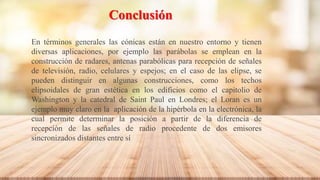 Conclusión
En términos generales las cónicas están en nuestro entorno y tienen
diversas aplicaciones, por ejemplo las parábolas se emplean en la
construcción de radares, antenas parabólicas para recepción de señales
de televisión, radio, celulares y espejos; en el caso de las elipse, se
pueden distinguir en algunas construcciones, como los techos
elipsoidales de gran estética en los edificios como el capitolio de
Washington y la catedral de Saint Paul en Londres; el Loran es un
ejemplo muy claro en la aplicación de la hipérbola en la electrónica, la
cual permite determinar la posición a partir de la diferencia de
recepción de las señales de radio procedente de dos emisores
sincronizados distantes entre sí
 