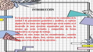 En la presente presentación se analizaran los contenidos de la
unidad 3 de pensamiento geométrico y analítico, se explican
algunos de los temas mas importantes que serán usados en el
desarrollo de unos ejercicios organizados por tareas, los
mismos que serán revisados y compartidos de forma
colaborativa en el grupo de trabajo.
Algunos de estos temas son las circunferencias , ecuación
canónica, rectas, elipses, foco, vértices entre otros serán de
ayuda para el desarrollo de los ejercicios .
INTRODUCCIÓN
 