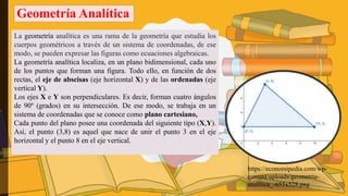Geometría Analítica
La geometría analítica es una rama de la geometría que estudia los
cuerpos geométricos a través de un sistema de coordenadas, de ese
modo, se pueden expresar las figuras como ecuaciones algebraicas.
La geometría analítica localiza, en un plano bidimensional, cada uno
de los puntos que forman una figura. Todo ello, en función de dos
rectas, el eje de abscisas (eje horizontal X) y de las ordenadas (eje
vertical Y).
Los ejes X e Y son perpendiculares. Es decir, forman cuatro ángulos
de 90º (grados) en su intersección. De ese modo, se trabaja en un
sistema de coordenadas que se conoce como plano cartesiano,
Cada punto del plano posee una coordenada del siguiente tipo (X,Y).
Así, el punto (3,8) es aquel que nace de unir el punto 3 en el eje
horizontal y el punto 8 en el eje vertical.
https://economipedia.com/wp-
content/uploads/geometria-
analitica_-655x528.png
 