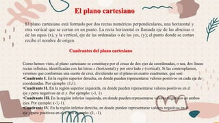 El plano cartesiano está formado por dos rectas numéricas perpendiculares, una horizontal y
otra vertical que se cortan en un punto. La recta horizontal es llamada eje de las abscisas o
de las equis (x), y la vertical, eje de las ordenadas o de las yes, (y); el punto donde se cortan
recibe el nombre de origen.
El plano cartesiano
Cuadrantes del plano cartesiano
Como hemos visto, el plano cartesiano se constituye por el cruce de dos ejes de coordenadas, o sea, dos líneas
rectas infinitas, identificadas con las letras x (horizontal) y por otro lado y (vertical). Si las contemplamos,
veremos que conforman una suerte de cruz, dividiendo así el plano en cuatro cuadrantes, que son:
•Cuadrante I. En la región superior derecha, en donde pueden representarse valores positivos en cada eje de
coordenadas. Por ejemplo: (1,1).
•Cuadrante II. En la región superior izquierda, en donde pueden representarse valores positivos en el
eje y pero negativos en el x. Por ejemplo: (-1, 1).
•Cuadrante III. En la región inferior izquierda, en donde pueden representarse valores negativos en ambos
ejes. Por ejemplo: (-1,-1).
•Cuadrante IV. En la región inferior derecha, en donde pueden representarse valores negativos en el
eje y pero positivos en el x. Por ejemplo: (1, -1).
 