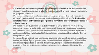 Las funciones matemáticas pueden expresarse gráficamente en un plano cartesiano,
siempre y cuando expresemos la relación entre una variable x y una variable y de manera
tal que pueda resolverse.
Por ejemplo, si tenemos una función que establece que el valor de y será 4 cuando el
de x sea 2, podemos decir que tenemos una función expresable así: y = 2x. La función
señala la relación entre ambos ejes, y permite dar valor a una variable conociendo el
valor de la otra.
Por ejemplo si x = 1, entonces y = 2. Por otro lado, si x = 2, entonces y = 4, si x = 3,
entonces y = 6, etc. al hallar todos esos puntos en el sistema de coordenadas, tendremos
una línea recta, dado que la relación entre ambos ejes es continua y estable, predecible. Si
continuamos la línea recta hacia el infinito, sabremos entonces cuál será el valor de x en
cualquier caso de y.
La misma lógica aplicará para otro tipo de funciones, más complejas, que arrojarán líneas
curvas, parábolas, figuras geométricas o líneas discontinuas, dependiendo de la relación
matemática expresada en la función. Sin embargo, la lógica seguirá siendo la misma:
expresar la función gráficamente en base a asignar valores a las variables y resolver la
ecuación.
 