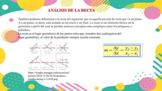 También podemos diferenciar a la recta del segmento que es aquella porción de recta que va un punto
A a un punto, es decir, está acotada en un inicio y un final. La recta es un elemento básico en la
geometría a partir del cual se pueden analizar conceptos más complejos como los polígonos y
poliedros.
La recta es el lugar geométrico de los puntos tales que, tomados dos cualesquiera del
lugar geométrico, el valor de la pendiente siempre resulta constante.
ANÁLISIS DE LA RECTA
https://images.mongge.com/exercises/
posters/2018/11/28/10/36/diedrico-
estudio-rectas-1-31438.png
 