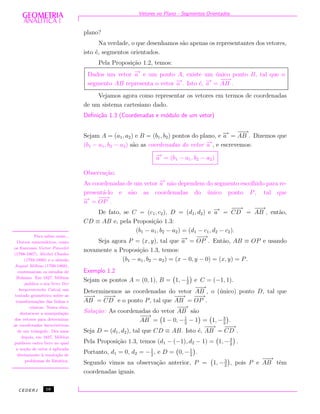 Vetores no Plano - Segmentos Orientados
plano?
Na verdade, o que desenhamos s˜ao apenas os representantes dos vetores,
isto ´e, segmentos orientados.
Pela Proposi¸c˜ao 1.2, temos:
Dados um vetor −→a e um ponto A, existe um ´unico ponto B, tal que o
segmento AB representa o vetor −→a . Isto ´e, −→a =
−−→
AB .
Vejamos agora como representar os vetores em termos de coordenadas
de um sistema cartesiano dado.
Deﬁni¸c˜ao 1.3 (Coordenadas e m´odulo de um vetor)
Sejam A = (a1, a2) e B = (b1, b2) pontos do plano, e −→a =
−−→
AB . Dizemos que
(b1 − a1, b2 − a2) s˜ao as coordenadas do vetor −→a , e escrevemos:
−→a = (b1 − a1, b2 − a2)
Observa¸c˜ao.
As coordenadas de um vetor −→a n˜ao dependem do segmento escolhido para re-
present´a-lo e s˜ao as coordenadas do ´unico ponto P, tal que
−→a =
−−→
OP .
De fato, se C = (c1, c2), D = (d1, d2) e −→a =
−−→
CD =
−−→
AB , ent˜ao,
CD ≡ AB e, pela Proposi¸c˜ao 1.3:
(b1 − a1, b2 − a2) = (d1 − c1, d2 − c2).
Seja agora P = (x, y), tal que −→a =
−−→
OP . Ent˜ao, AB ≡ OP e usando
novamente a Proposi¸c˜ao 1.3, temos:
(b1 − a1, b2 − a2) = (x − 0, y − 0) = (x, y) = P.
Para saber mais...
Outros matem´aticos, como
os franceses Victor Poncelet
(1788-1867), Michel Chasles
(1793-1880) e o alem˜ao
August M¨obius (1790-1868),
continuaram os estudos de
Bolzano. Em 1827, M¨obius
publica o seu livro Der
barycentrische Calcul, um
tratado geom´etrico sobre as
transforma¸c˜oes das linhas e
cˆonicas. Nesta obra,
destaca-se a manipula¸c˜ao
dos vetores para determinar
as coordenadas baricˆentricas
de um triˆangulo. Dez anos
depois, em 1837, M¨obius
publicou outro livro no qual
a no¸c˜ao de vetor ´e aplicada
diretamente `a resolu¸c˜ao de
problemas de Est´atica.
Exemplo 1.2
Sejam os pontos A = (0, 1), B = 1, −1
2
e C = (−1, 1).
Determinemos as coordenadas do vetor
−−→
AB , o (´unico) ponto D, tal que
−−→
AB =
−−→
CD e o ponto P, tal que
−−→
AB =
−−→
OP .
Solu¸c˜ao: As coordenadas do vetor
−−→
AB s˜ao
−−→
AB = 1 − 0, −1
2
− 1 = 1, −3
2
.
Seja D = (d1, d2), tal que CD ≡ AB. Isto ´e,
−−→
AB =
−−→
CD .
Pela Proposi¸c˜ao 1.3, temos (d1 − (−1), d2 − 1) = 1, −3
2
.
Portanto, d1 = 0, d2 = −1
2
, e D = 0, −1
2
.
Segundo vimos na observa¸c˜ao anterior, P = 1, −3
2
, pois P e
−−→
AB tˆem
coordenadas iguais.
CEDERJ 16
 