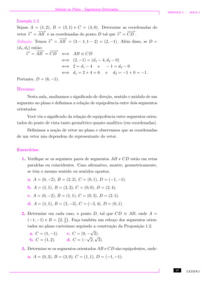 Vetores no Plano - Segmentos Orientados
M ´ODULO 1 - AULA 1
Exemplo 1.3
Sejam A = (1, 2), B = (3, 1) e C = (4, 0). Determine as coordenadas do
vetor −→v =
−−→
AB e as coordenadas do ponto D tal que −→v =
−−→
CD .
Solu¸c˜ao: Temos −→v =
−−→
AB = (3 − 1, 1 − 2) = (2, −1) . Al´em disso, se D =
(d1, d2) ent˜ao:
−→v =
−−→
AB =
−−→
CD ⇐⇒ AB ≡ CD
⇐⇒ (2, −1) = (d1 − 4, d2 − 0)
⇐⇒ 2 = d1 − 4 e − 1 = d2 − 0
⇐⇒ d1 = 2 + 4 = 6 e d2 = −1 + 0 = −1 .
Portanto, D = (6, −1).
Resumo
Nesta aula, analisamos o signiﬁcado de dire¸c˜ao, sentido e m´odulo de um
segmento no plano e deﬁnimos a rela¸c˜ao de equipolˆencia entre dois segmentos
orientados.
Vocˆe viu o signiﬁcado da rela¸c˜ao de equipolˆencia entre segmentos orien-
tados do ponto de vista tanto geom´etrico quanto anal´ıtico (em coordenadas).
Deﬁnimos a no¸c˜ao de vetor no plano e observamos que as coordenadas
de um vetor n˜ao dependem do representante do vetor.
Exerc´ıcios
1. Veriﬁque se os seguintes pares de segmentos AB e CD est˜ao em retas
paralelas ou coincidentes. Caso aﬁrmativo, mostre, geometricamente,
se tˆem o mesmo sentido ou sentidos opostos.
a. A = (0, −2), B = (2, 2), C = (0, 1), D = (−1, −1).
b. A = (1, 1), B = (2, 3), C = (0, 0), D = (2, 4).
c. A = (0, −2), B = (1, 1), C = (0, 3), D = (2, 1).
d. A = (1, 1), B = (2, −3), C = (−2, 4), D = (0, 1).
2. Determine em cada caso, o ponto D, tal que CD ≡ AB, onde A =
(−1, −1) e B = 2, 1
2
. Fa¸ca tamb´em um esbo¸co dos segmentos orien-
tados no plano cartesiano seguindo a constru¸c˜ao da Proposi¸c˜ao 1.2.
a. C = (1, −1). c. C = (0, −
√
2).
b. C = (1, 2). d. C = (−
√
2,
√
3).
3. Determine se os segmentos orientados AB e CD s˜ao equipolentes, onde:
a. A = (0, 3), B = (3, 0), C = (1, 1), D = (−1, −1).
17 CEDERJ
 