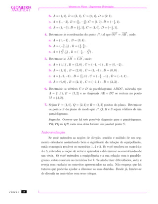 Vetores no Plano - Segmentos Orientados
b. A = (1, 1), B = (3, 1), C = (0, 1), D = (2, 1).
c. A = (1, −3), B = 1
2
, −1
3
, C = (1, 0), D = (−1
2
, 1).
d. A = (1, −3), B = 1
2
, 1 , C = (1, 0), D = (−1
2
, 1).
4. Determine as coordenadas do ponto P, tal que
−−→
OP =
−−→
AB , onde:
a. A = (1, −1) , B = (3, 4) .
b. A = (−3
2
, 1
2
) , B = (4
3
, 5
4
) .
c. A = (
√
3
2
, 1
2
) , B = (−1
2
, −
√
3
2
) .
5. Determine se
−−→
AB =
−−→
CD , onde:
a. A = (1, 1) , B = (2, 0) , C = (−1, −1) , D = (0, −2) .
b. A = (1, 1) , B = (2, 0) , C = (1, −1) , D = (0, 0) .
c. A = (−2, −1) , B = (1
2
, 1) , C = (−1
2
, −1) , D = (−1, 1) .
d. A = (0, 0) , B = (2, 1) , C = (−1, 1) , D = (2, 3) .
6. Determine os v´ertices C e D do paralelogramo ABDC, sabendo que
A = (1, 1), B = (3, 2) e as diagonais AD e BC se cortam no ponto
M = (4, 2).
7. Sejam P = (1, 0), Q = (2, 4) e R = (3, 3) pontos do plano. Determine
os pontos S do plano de modo que P, Q, R e S sejam v´ertices de um
paralelogramo.
Sugest˜ao: Observe que h´a trˆes poss´ıveis diagonais para o paralelogramo,
PR, PQ ou QR, cada uma delas fornece um poss´ıvel ponto S.
Auto-avalia¸c˜ao
Se vocˆe entendeu as no¸c˜oes de dire¸c˜ao, sentido e m´odulo de um seg-
mento orientado assimilando bem o signiﬁcado da rela¸c˜ao de equipolˆencia,
ent˜ao conseguiu resolver os exerc´ıcios 1, 2 e 3. Se vocˆe resolveu os exerc´ıcios
4 e 5, entendeu a no¸c˜ao de vetor e aprendeu a determinar as coordenadas de
um vetor. Se vocˆe entendeu a equipolˆencia e a sua rela¸c˜ao com o paralelo-
gramo, ent˜ao resolveu os exerc´ıcios 6 e 7. Se ainda tiver diﬁculdades, volte e
reveja com cuidado os conceitos apresentados na aula. N˜ao esque¸ca que h´a
tutores que poder˜ao ajudar a eliminar as suas d´uvidas. Desde j´a, lembre-se
de discutir os conte´udos com seus colegas.
CEDERJ 18
 