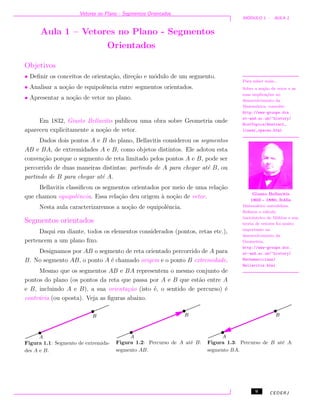 Vetores no Plano - Segmentos Orientados
M ´ODULO 1 - AULA 1
Aula 1 – Vetores no Plano - Segmentos
Orientados
Objetivos
• Deﬁnir os conceitos de orienta¸c˜ao, dire¸c˜ao e m´odulo de um segmento.
• Analisar a no¸c˜ao de equipolˆencia entre segmentos orientados.
• Apresentar a no¸c˜ao de vetor no plano.
Para saber mais...
Sobre a no¸c˜ao de vetor e as
suas implica¸c˜oes no
desenvolvimento da
Matem´atica, consulte:
http://www-groups.dcs.
st-and.ac.uk/~history/
HistTopics/Abstract_
linear_spaces.html
Giusto Bellavitis
1803 - 1880, It´alia
Matem´atico autodidata.
Reﬁnou o c´alculo
baricˆentrico de M¨obius e sua
teoria de vetores foi muito
importante no
desenvolvimento da
Geometria.
http://www-groups.dcs.
st-and.ac.uk/~history/
Mathematicians/
Bellavitis.html
Em 1832, Giusto Bellavitis publicou uma obra sobre Geometria onde
apareceu explicitamente a no¸c˜ao de vetor.
Dados dois pontos A e B do plano, Bellavitis considerou os segmentos
AB e BA, de extremidades A e B, como objetos distintos. Ele adotou esta
conven¸c˜ao porque o segmento de reta limitado pelos pontos A e B, pode ser
percorrido de duas maneiras distintas: partindo de A para chegar at´e B, ou
partindo de B para chegar at´e A.
Bellavitis classiﬁcou os segmentos orientados por meio de uma rela¸c˜ao
que chamou equipolˆencia. Essa rela¸c˜ao deu origem `a no¸c˜ao de vetor.
Nesta aula caracterizaremos a no¸c˜ao de equipolˆencia.
Segmentos orientados
Daqui em diante, todos os elementos considerados (pontos, retas etc.),
pertencem a um plano ﬁxo.
Designamos por AB o segmento de reta orientado percorrido de A para
B. No segmento AB, o ponto A ´e chamado origem e o ponto B extremidade.
Mesmo que os segmentos AB e BA representem o mesmo conjunto de
pontos do plano (os pontos da reta que passa por A e B que est˜ao entre A
e B, incluindo A e B), a sua orienta¸c˜ao (isto ´e, o sentido de percurso) ´e
contr´aria (ou oposta). Veja as ﬁguras abaixo.
Figura 1.1: Segmento de extremida-
des A e B.
Figura 1.2: Percurso de A at´e B:
segmento AB.
Figura 1.3: Percurso de B at´e A:
segmento BA.
9 CEDERJ
 