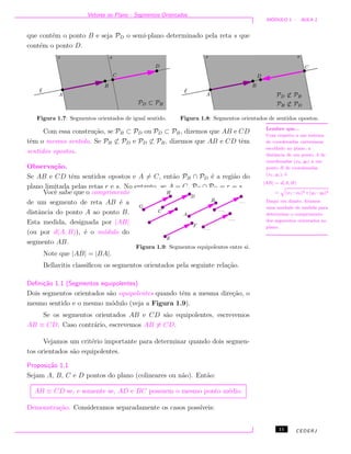Vetores no Plano - Segmentos Orientados
M ´ODULO 1 - AULA 1
que cont´em o ponto B e seja PD o semi-plano determinado pela reta s que
cont´em o ponto D.
Figura 1.7: Segmentos orientados de igual sentido. Figura 1.8: Segmentos orientados de sentidos opostos.
Com essa constru¸c˜ao, se PB ⊂ PD ou PD ⊂ PB, dizemos que AB e CD
tˆem o mesmo sentido. Se PB ⊂ PD e PD ⊂ PB, dizemos que AB e CD tˆem
sentidos opostos.
Observa¸c˜ao.
Se AB e CD tˆem sentidos opostos e A = C, ent˜ao PB ∩ PD ´e a regi˜ao do
plano limitada pelas retas r e s. No entanto, se A = C, PB ∩ PD = r = s.
Lembre que...
Com respeito a um sistema
de coordenadas cartesianas
escolhido no plano, a
distˆancia de um ponto A de
coordenadas (x0, y0) a um
ponto B de coordenadas
(x1, y1), ´e
|AB| = d(A, B)
=
q
(x1−x0)2 +(y1−y0)2 .
Daqui em diante, ﬁxamos
uma unidade de medida para
determinar o comprimento
dos segmentos orientados no
plano.
Figura 1.9: Segmentos equipolentes entre si.
Vocˆe sabe que o comprimento
de um segmento de reta AB ´e a
distˆancia do ponto A ao ponto B.
Esta medida, designada por |AB|
(ou por d(A, B)), ´e o m´odulo do
segmento AB.
Note que |AB| = |BA|.
Bellavitis classiﬁcou os segmentos orientados pela seguinte rela¸c˜ao.
Deﬁni¸c˜ao 1.1 (Segmentos equipolentes)
Dois segmentos orientados s˜ao equipolentes quando tˆem a mesma dire¸c˜ao, o
mesmo sentido e o mesmo m´odulo (veja a Figura 1.9).
Se os segmentos orientados AB e CD s˜ao equipolentes, escrevemos
AB ≡ CD. Caso contr´ario, escrevemos AB ≡ CD.
Vejamos um crit´erio importante para determinar quando dois segmen-
tos orientados s˜ao equipolentes.
Proposi¸c˜ao 1.1
Sejam A, B, C e D pontos do plano (colineares ou n˜ao). Ent˜ao:
AB ≡ CD se, e somente se, AD e BC possuem o mesmo ponto m´edio.
Demonstra¸c˜ao. Consideramos separadamente os casos poss´ıveis:
11 CEDERJ
 