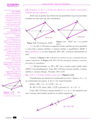 Vetores no Plano - Segmentos Orientados
(a) Os pontos A, B, C e D n˜ao s˜ao colineares e trˆes dentre esses pontos
tamb´em n˜ao s˜ao colineares.
Neste caso os pontos s˜ao v´ertices de um quadril´atero que tem seus lados
contidos em retas que n˜ao s˜ao coincidentes.
Figura 1.10: Paralelogramo ABDC.
Figura 1.11: ABDC n˜ao ´e um paralelo-
gramo.
Ponto M´edio.
Se A e B s˜ao pontos do
plano que num sistema de
coordenadas cartesianas s˜ao
representados pelos pares
ordenados A = (x1, y1) e
B = (x2, y2), ent˜ao o ponto
m´edio do segmento AB ´e
M =
„
x1 + x2
2
,
y1 + y2
2
«
.
Paralelogramo.
Um paralelogramo ´e um
quadril´atero de lados opostos
paralelos.
Um quadril´atero ABDC ´e
um paralelogramo se, e
somente se, as diagonais AD
e BC se intersectam ao meio.
´E importante observar a
ordem em que s˜ao nomeados
os v´ertices, o quadril´atero
ABDC n˜ao ´e o mesmo que o
quadril´atero ABCD. No
primeiro os lados s˜ao os
segmentos AB, BD, DC e
CA, enquanto que, no
segundo, os lados s˜ao AB,
BC, CD e DA.
No paralelogramo ABDC da
Figura 1.10, as diagonais se
intersectam no ponto M.
Logo, |MA| = |MD| e
|MB| = |MC|.
O quadril´atero ABDC da
Figura 1.12 n˜ao ´e um
paralelogramo. As diagonais
n˜ao se intersectam
mutuamente ao m´edio.
Figura 1.12: Qua-
dril´atero ABDC.
(⇒) Se AB ≡ CD ent˜ao os segmentos est˜ao contidos em retas paralelas
e, como tˆem o mesmo m´odulo e o mesmo sentido, o quadril´atero ABDC ´e
um paralelogramo e, as suas diagonais AD e BC, cortam-se mutuamente ao
meio.
Compare as Figuras 1.10 e 1.11 para se convencer de que a orienta¸c˜ao dos seg-
mentos ´e importante. Na Figura 1.11, AB e CD tˆem orienta¸c˜oes contr´arias e, portanto,
n˜ao podem ser equipolentes.
(⇐) Reciprocamente, se AD e BC tˆem o mesmo ponto m´edio ent˜ao
ABDC ´e um paralelogramo. Logo AB e CD tˆem o mesmo sentido, o mesmo
m´odulo e a mesma dire¸c˜ao. Portanto AB ≡ CD.
(b) A, B, C e D est˜ao contidos numa reta (Figura 1.13).
Consideremos um sistema de coordenadas na reta . Sejam a, b, c e d
as coordenadas dos pontos A, B, C e D, respectivamente.
Ent˜ao, |AB| = |b − a| e |CD| = |d − c|.
Se AB ≡ CD, ent˜ao |AB| = |CD| e portanto |b − a| = |d − c|.
Como AB e CD tˆem o mesmo sentido, b − a e d − c s˜ao n´umeros reais
com o mesmo sinal (ambos positivos ou ambos negativos).
CEDERJ 12
 