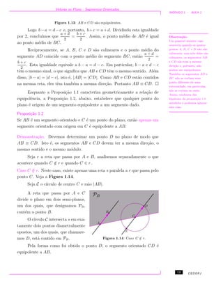 Vetores no Plano - Segmentos Orientados
M ´ODULO 1 - AULA 1
Figura 1.13: AB e CD s˜ao equipolentes.
Logo b−a = d−c e, portanto, b+c = a+d. Dividindo esta igualdade
por 2, conclu´ımos que
a + d
2
=
b + c
2
. Assim, o ponto m´edio de AD ´e igual
ao ponto m´edio de BC.
Reciprocamente, se A, B, C e D s˜ao colineares e o ponto m´edio do
segmento AD coincide com o ponto m´edio do segmento BC, ent˜ao
a + d
2
=
b + c
2
. Esta igualdade equivale a b − a = d − c. Em particular, b − a e d − c
tˆem o mesmo sinal, o que signiﬁca que AB e CD tˆem o mesmo sentido. Al´em
disso, |b − a| = |d − c|, isto ´e, |AB| = |CD|. Como AB e CD est˜ao contidos
na mesma reta, eles tˆem tamb´em a mesma dire¸c˜ao. Portanto AB ≡ CD.
Observa¸c˜ao.
Um poss´ıvel terceiro caso
ocorreria quando os quatro
pontos A, B, C e D n˜ao s˜ao
colineares, mas trˆes deles s˜ao
colineares, os segmentos AB
e CD n˜ao tem a mesma
dire¸c˜ao e, portanto, n˜ao
podem ser equipolentes.
Tamb´em os segmentos AD e
BC n˜ao se cortam num
ponto diferente de uma
extremidade, em particular,
n˜ao se cortam ao meio.
Assim, nenhuma das
hip´oteses da proposi¸c˜ao 1 ´e
satisfeita e podemos ignorar
este caso.
Enquanto a Proposi¸c˜ao 1.1 caracteriza geometricamente a rela¸c˜ao de
equipolˆencia, a Proposi¸c˜ao 1.2, abaixo, estabelece que qualquer ponto do
plano ´e origem de um segmento equipolente a um segmento dado.
Proposi¸c˜ao 1.2
Se AB ´e um segmento orientado e C ´e um ponto do plano, ent˜ao apenas um
segmento orientado com origem em C ´e equipolente a AB.
Demonstra¸c˜ao. Devemos determinar um ponto D no plano de modo que
AB ≡ CD. Isto ´e, os segmentos AB e CD devem ter a mesma dire¸c˜ao, o
mesmo sentido e o mesmo m´odulo.
Seja r a reta que passa por A e B, analisemos separadamente o que
acontece quando C /∈ r e quando C ∈ r .
Caso C /∈ r. Neste caso, existe apenas uma reta s paralela a r que passa pelo
ponto C. Veja a Figura 1.14.
Seja C o c´ırculo de centro C e raio |AB|.
Figura 1.14: Caso C /∈ r.
A reta que passa por A e C
divide o plano em dois semi-planos,
um dos quais, que designamos PB,
cont´em o ponto B.
O c´ırculo C intersecta s em exa-
tamente dois pontos diametralmente
opostos, um dos quais, que chamare-
mos D, est´a contido em PB.
Pela forma como foi obtido o ponto D, o segmento orientado CD ´e
equipolente a AB.
13 CEDERJ
 