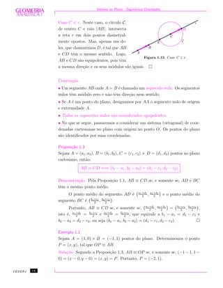 Vetores no Plano - Segmentos Orientados
Figura 1.15: Caso C ∈ r.
Caso C ∈ r. Neste caso, o c´ırculo C,
de centro C e raio |AB|, intersecta
a reta r em dois pontos diametral-
mente opostos. Mas, apenas um de-
les, que chamaremos D, ´e tal que AB
e CD tˆem o mesmo sentido. Logo,
AB e CD s˜ao equipolentes, pois tˆem
a mesma dire¸c˜ao e os seus m´odulos s˜ao iguais.
Conven¸c˜ao.
• Um segmento AB onde A = B ´e chamado um segmento nulo. Os segmentos
nulos tˆem m´odulo zero e n˜ao tˆem dire¸c˜ao nem sentido.
• Se A ´e um ponto do plano, designamos por AA o segmento nulo de origem
e extremidade A.
• Todos os segmentos nulos s˜ao considerados equipolentes.
• No que se segue, passaremos a considerar um sistema (ortogonal) de coor-
denadas cartesianas no plano com origem no ponto O. Os pontos do plano
s˜ao identiﬁcados por suas coordenadas.
Proposi¸c˜ao 1.3
Sejam A = (a1, a2), B = (b1, b2), C = (c1, c2) e D = (d1, d2) pontos no plano
cartesiano, ent˜ao:
AB ≡ CD ⇐⇒ (b1 − a1, b2 − a2) = (d1 − c1, d2 − c2)
Demonstra¸c˜ao. Pela Proposi¸c˜ao 1.1, AB ≡ CD se, e somente se, AD e BC
tˆem o mesmo ponto m´edio.
O ponto m´edio do segmento AD ´e a1+d1
2
, a2+d2
2
e o ponto m´edio do
segmento BC ´e b1+c1
2
, b2+c2
2
.
Portanto, AB ≡ CD se, e somente se, a1+d1
2
, a2+d2
2
= b1+c1
2
, b2+c2
2
,
isto ´e, a1+d1
2
= b1+c1
2
e a2+d2
2
= b2+c2
2
, que equivale a b1 − a1 = d1 − c1 e
b2 − a2 = d2 − c2, ou seja (b1 − a1, b2 − a2) = (d1 − c1, d2 − c2).
Exemplo 1.1
Sejam A = (1, 0) e B = (−1, 1) pontos do plano. Determinemos o ponto
P = (x, y), tal que OP ≡ AB.
Solu¸c˜ao: Segundo a Proposi¸c˜ao 1.3, AB ≡ OP se, e somente se, (−1 − 1, 1 −
0) = (x − 0, y − 0) = (x, y) = P. Portanto, P = (−2, 1).
CEDERJ 14
 