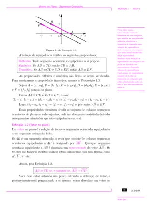 Vetores no Plano - Segmentos Orientados
M ´ODULO 1 - AULA 1
Figura 1.16: Exemplo 1.1.
A rela¸c˜ao de equipolˆencia veriﬁca as seguintes propriedades:
Para saber mais...
Uma rela¸c˜ao entre os
elementos de um conjunto
que satisfaz as propriedades
reﬂexiva, sim´etrica e
transitiva ´e chamada uma
rela¸c˜ao de equivalˆencia.
Dois elementos do conjunto
que est˜ao relacionados s˜ao
ditos equivalentes.
Havendo uma rela¸c˜ao de
equivalˆencia no conjunto, ele
pode ser dividido em
subconjuntos chamados
classes de equivalˆencia.
Cada classe de equivalˆencia
consiste de todos os
elementos do conjunto que
est˜ao relacionados entre si,
isto ´e, que s˜ao equivalentes
entre si.
Reﬂexiva. Todo segmento orientado ´e equipolente a si pr´oprio.
Sim´etrica. Se AB ≡ CD, ent˜ao CD ≡ AB.
Transitiva. Se AB ≡ CD e CD ≡ EF, ent˜ao AB ≡ EF.
As propriedades reﬂexiva e sim´etrica s˜ao f´aceis de serem veriﬁcadas.
Para mostrarmos a propriedade transitiva, usamos a Proposi¸c˜ao 1.3.
Sejam A = (a1, a2), B = (b1, b2), C = (c1, c2), D = (d1, d2), E = (e1, e2)
e F = (f1, f2) pontos do plano.
Como AB ≡ CD e CD ≡ EF, temos:
(b1 − a1, b2 − a2) = (d1 − c1, d2 − c2) e (d1 − c1, d2 − c2) = (f1 − e1, f2 − e2)
Logo, (b1 − a1, b2 − a2) = (f1 − e1, f2 − e2) e, portanto, AB ≡ EF.
Essas propriedades permitem dividir o conjunto de todos os segmentos
orientados do plano em subconjuntos, cada um dos quais consistindo de todos
os segmentos orientados que s˜ao equipolentes entre si.
Deﬁni¸c˜ao 1.2 (Vetor no plano)
Um vetor no plano ´e a cole¸c˜ao de todos os segmentos orientados equipolentes
a um segmento orientado dado.
Se AB ´e um segmento orientado, o vetor que consiste de todos os segmentos
orientados equipolentes a AB ´e designado por
−−→
AB . Qualquer segmento
orientado equipolente a AB ´e chamado um representante do vetor
−−→
AB . Os
vetores s˜ao tamb´em escritos usando letras min´usculas com uma ﬂecha, como
−→a ,
−→
b , −→c etc.
Assim, pela Deﬁni¸c˜ao 1.2,
AB ≡ CD se, e somente se,
−−→
AB =
−−→
CD
Note que...
Vocˆe deve estar achando um pouco estranha a deﬁni¸c˜ao de vetor, e
provavelmente est´a perguntando a si mesmo: como desenhar um vetor no
15 CEDERJ
 