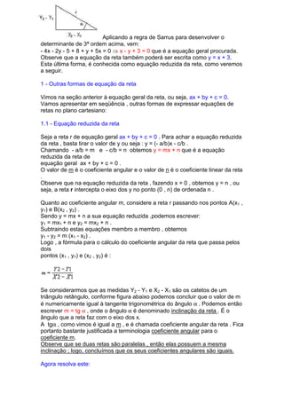 Aplicando a regra de Sarrus para desenvolver o
determinante de 3ª ordem acima, vem:
- 4x - 2y - 5 + 8 + y + 5x = 0 ⇒ x - y + 3 = 0 que é a equação geral procurada.
Observe que a equação da reta também poderá ser escrita como y = x + 3.
Esta última forma, é conhecida como equação reduzida da reta, como veremos
a seguir.

1 - Outras formas de equação da reta

Vimos na seção anterior à equação geral da reta, ou seja, ax + by + c = 0.
Vamos apresentar em seqüência , outras formas de expressar equações de
retas no plano cartesiano:

1.1 - Equação reduzida da reta

Seja a reta r de equação geral ax + by + c = 0 . Para achar a equação reduzida
da reta , basta tirar o valor de y ou seja : y = (- a/b)x - c/b .
Chamando - a/b = m e - c/b = n obtemos y = mx + n que é a equação
reduzida da reta de
equação geral ax + by + c = 0 .
O valor de m é o coeficiente angular e o valor de n é o coeficiente linear da reta
.
Observe que na equação reduzida da reta , fazendo x = 0 , obtemos y = n , ou
seja, a reta r intercepta o eixo dos y no ponto (0 , n) de ordenada n .

Quanto ao coeficiente angular m, considere a reta r passando nos pontos A(x1 ,
y1) e B(x2 , y2) .
Sendo y = mx + n a sua equação reduzida ,podemos escrever:
y1 = mx1 + n e y2 = mx2 + n .
Subtraindo estas equações membro a membro , obtemos
y1 - y2 = m (x1 - x2) .
Logo , a fórmula para o cálculo do coeficiente angular da reta que passa pelos
dois
pontos (x1 , y1) e (x2 , y2) é :




Se considerarmos que as medidas Y2 - Y1 e X2 - X1 são os catetos de um
triângulo retângulo, conforme figura abaixo podemos concluir que o valor de m
é numericamente igual à tangente trigonométrica do ângulo α . Podemos então
escrever m = tg α , onde o ângulo α é denominado inclinação da reta . É o
ângulo que a reta faz com o eixo dos x.
A tgα , como vimos é igual a m , e é chamada coeficiente angular da reta . Fica
portanto bastante justificada a terminologia coeficiente angular para o
coeficiente m.
Observe que se duas retas são paralelas , então elas possuem a mesma
inclinação ; logo, concluímos que os seus coeficientes angulares são iguais.

Agora resolva este:
 