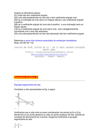 Analise as afirmativas abaixo:
(01) toda reta tem coeficiente angular .
(02) uma reta perpendicular ao eixo dos y tem coeficiente angular nulo .
(04) se a inclinação de uma reta é um ângulo obtuso o seu coeficiente angular
é positivo
(08) se o coeficiente angular de uma reta é positivo , a sua inclinação será um
ângulo agudo .
(16) se o coeficiente angular de uma reta é nulo , ela é obrigatoriamente
coincidente com o eixo das abscissas .
(32) uma reta perpendicular ao eixo das abscissas não tem coeficiente angular
.

Determine a soma dos números associados às sentenças verdadeiras.
Resp: 02+08+32 = 42

INVISTA EM VOCÊ, ESTUDE NO CC – HÁ 15 ANOS FAZENDO EDUCAÇÃO
                         NESTE CHÃO.
          E-mail: colegiocascavelense@yahoo.com.br
               www.colegiocascavelense.com.br.
                  CASCAVEL – CEARÁ - BRASIL




Geometria Analítica IV


Equação segmentária da reta

Considere a reta representada na fig. a seguir:




Verificamos que a reta corta os eixos coordenados nos pontos (p,0) e (0,q).
Sendo G(x,y) um ponto genérico ou seja um ponto qualquer da reta, através da
condição de alinhamento de 3 pontos, chegamos facilmente à equação
segmentária da reta:
 