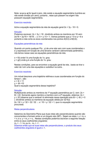 Nota: se p ou q for igual à zero, não existe a equação segmentária (Lembre-se:
não existe divisão por zero); portanto , retas que passam na origem não
possuem equação segmentária.

Exercício resolvido

Ache a equação segmentária da reta de equação geral 2x + 3y - 18 = 0.

Solução:
Podemos escrever: 2x + 3y = 18 ; dividindo ambos os membros por 18 vem:
2x/18 + 3y/18 = 18/18 ∴ x / 9 + y / 6 = 1. Vemos portanto que p = 9 e q = 6 e
portanto a reta corta os eixos coordenados nos pontos A(9,0) e B(0,6).

Equações paramétricas da reta

Quando um ponto qualquer P(x , y) de uma reta vem com suas coordenadas x
e y expressas em função de uma terceira variável t (denominada parâmetro),
nós temos nesse caso as equações paramétricas da reta.

x = f(t) onde f é uma função do 1o. grau
y = g(t) onde g é uma função do 1o. grau

Nestas condições, para se encontrar a equação geral da reta , basta se tirar o
valor de t em uma das equações e substituir na outra .

Exercício resolvido

Um móvel descreve uma trajetória retilínea e suas coordenadas em função do
tempo t , são:
x = 3t + 11
y = -6t +10
Qual a equação segmentária dessa trajetória?

Solução:
Multiplicando ambos os membros da 1ª equação paramétrica por 2, vem: 2x =
6t + 22. Somando agora membro a membro com a 2ª equação, obtemos: 2x +
y = 32 (observe que a variável t é eliminada nessa operação pois 6t + ( -6t ) = 0
). Dividindo ambos os membros da equação obtida por 32 fica:
2x / 32 + y / 32 = 32 / 32 ∴ x / 16 + y / 32 = 1, que é a equação segmentária
procurada.

Retas perpendiculares

Sabemos da Geometria Plana que duas retas são perpendiculares quando são
concorrentes e formam entre si um ângulo reto (90º) . Sejam as retas r: y = mr x
+ nr e s: y = ms x + ns . Nestas condições podemos escrever a seguinte relação
entre os seus coeficientes angulares:
ms = - 1 / mr ou mr . ms = -1 .
Dizemos então que se duas retas são perpendiculares, o produto dos seus
coeficientes angulares é igual a -1.
 