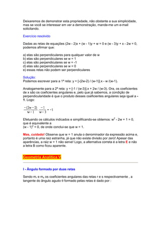 Deixaremos de demonstrar esta propriedade, não obstante a sua simplicidade,
mas se você se interessar em ver a demonstração, mande-me um e-mail
solicitando.

Exercício resolvido

Dadas as retas de equações (2w - 2)x + (w - 1)y + w = 0 e (w - 3)y + x - 2w = 0,
podemos afirmar que:

a) elas são perpendiculares para qualquer valor de w
b) elas são perpendiculares se w = 1
c) elas são perpendiculares se w = -1
d) elas são perpendiculares se w = 0
e) essas retas não podem ser perpendiculares

Solução:
Podemos escrever para a 1ª reta: y = [-(2w-2) / (w-1)].x - w /(w-1).

Analogamente para a 2ª reta: y = [-1 / (w-3)].x + 2w / (w-3). Ora, os coeficientes
de x são os coeficientes angulares e, pelo que já sabemos, a condição de
perpendicularidade é que o produto desses coeficientes angulares seja igual a -
1. Logo:




Efetuando os cálculos indicados e simplificando-se obtemos: w2 - 2w + 1 = 0,
que é equivalente a
(w - 1)2 = 0, de onde conclui-se que w = 1.

Mas, cuidado! Observe que w = 1 anula o denominador da expressão acima e,
portanto é uma raiz estranha, já que não existe divisão por zero! Apesar das
aparências, a raiz w = 1 não serve! Logo, a alternativa correta é a letra E e não
a letra B como ficou aparente.


Geometria Analítica V


I - Ângulo formado por duas retas

Sendo mr e ms os coeficientes angulares das retas r e s respectivamente , a
tangente do ângulo agudo θ formado pelas retas é dado por :
 
