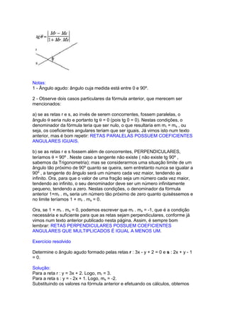Notas:
1 - Ângulo agudo: ângulo cuja medida está entre 0 e 90º.

2 - Observe dois casos particulares da fórmula anterior, que merecem ser
mencionados:

a) se as retas r e s, ao invés de serem concorrentes, fossem paralelas, o
ângulo θ seria nulo e portanto tg θ = 0 (pois tg 0 = 0). Nestas condições, o
denominador da fórmula teria que ser nulo, o que resultaria em mr = ms , ou
seja, os coeficientes angulares teriam que ser iguais. Já vimos isto num texto
anterior, mas é bom repetir: RETAS PARALELAS POSSUEM COEFICIENTES
ANGULARES IGUAIS.

b) se as retas r e s fossem além de concorrentes, PERPENDICULARES,
teríamos θ = 90º . Neste caso a tangente não existe ( não existe tg 90º ,
sabemos da Trigonometria); mas se considerarmos uma situação limite de um
ângulo tão próximo de 90º quanto se queira, sem entretanto nunca se igualar a
90º , a tangente do ângulo será um número cada vez maior, tendendo ao
infinito. Ora, para que o valor de uma fração seja um número cada vez maior,
tendendo ao infinito, o seu denominador deve ser um número infinitamente
pequeno, tendendo a zero. Nestas condições, o denominador da fórmula
anterior 1+mr . ms seria um número tão próximo de zero quanto quiséssemos e
no limite teríamos 1 + mr . ms = 0.

Ora, se 1 + mr . ms = 0, podemos escrever que mr . ms = -1, que é a condição
necessária e suficiente para que as retas sejam perpendiculares, conforme já
vimos num texto anterior publicado nesta página. Assim, é sempre bom
lembrar: RETAS PERPENDICULARES POSSUEM COEFICIENTES
ANGULARES QUE MULTIPLICADOS É IGUAL A MENOS UM.

Exercício resolvido

Determine o ângulo agudo formado pelas retas r : 3x - y + 2 = 0 e s : 2x + y - 1
= 0.

Solução:
Para a reta r : y = 3x + 2. Logo, mr = 3.
Para a reta s : y = - 2x + 1. Logo, ms = -2.
Substituindo os valores na fórmula anterior e efetuando os cálculos, obtemos
 