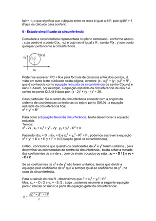 tgθ = 1, o que significa que o ângulo entre as retas é igual a 45º, pois tg45º = 1.
(Faça os cálculos para conferir).

II - Estudo simplificado da circunferência

Considere a circunferência representada no plano cartesiano , conforme abaixo
, cujo centro é o ponto C(xo , yo) e cujo raio é igual a R , sendo P(x , y) um ponto
qualquer pertencente à circunferência .




Podemos escrever: PC = R e pela fórmula de distancia entre dois pontos, já
vista em outro texto publicado nesta página, teremos: (x - x0)2 + (y - y0)2 = R2 ,
que é conhecida como equação reduzida da circunferência de centro C(x0,y0) e
raio R. Assim, por exemplo, a equação reduzida da circunferência de raio 5 e
centro no ponto C(2,4) é dada por: (x - 2)2 + (y - 4)2 = 25.

Caso particular: Se o centro da circunferência coincidir com a origem do
sistema de coordenadas cartesianas ou seja o ponto O(0,0) , a equação
reduzida da circunferência fica:
x2 + y2 = R2

Para obter a Equação Geral da circunferência, basta desenvolver a equação
reduzida.
Temos:
x2 - 2x . xo + xo2 + y2 - 2y . yo + yo2 - R2 = 0 .

Fazendo -2xo = D , -2yo = E e xo2 + yo2 - R2 = F , podemos escrever a equação
x2 + y2 + D x + E y + F = 0 (Equação geral da circunferência).

Então , concluímos que quando os coeficientes de x2 e y2 forem unitários , para
determinar as coordenadas do centro da circunferência , basta achar a metade
dos coeficientes de x e de y , com os sinais trocados ou seja : x0 = - D / 2 e y0 =
-E/2.

Se os coeficientes de x2 e de y2 não forem unitários, temos que dividir a
equação pelo coeficiente de x2 que é sempre igual ao coeficiente de y2 , no
caso da circunferência.

Para o cálculo do raio R , observemos que F = xo2 + yo2 - R2 .
Mas, xo = - D / 2 e yo = - E /2 . Logo , podemos escrever a seguinte equação
para o cálculo do raio R a partir da equação geral da circunferência:
 