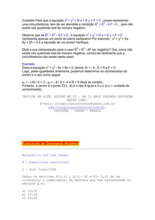 Cuidado! Para que a equação x2 + y2 + D x + E y + F = 0 , possa representar
uma circunferência, tem de ser atendida a condição D2 + E2 - 4.F > 0 , pois não
existe raiz quadrada real de número negativo .

Observe que se D2 + E2 - 4.F = 0 , a equação x2 + y2 + D x + E y + F = 0
representa apenas um ponto do plano cartesiano! Por exemplo : x2 + y2 + 6x -
8y + 25 = 0 é a equação de um ponto! Verifique.

Qual a sua interpretação para o caso D2 + E2 - 4F ser negativo? Ora, como não
existe raiz quadrada real de número negativo, conclui-se facilmente que a
circunferência não existe neste caso!

Exemplo:
Dada a equação x2 + y2 - 6x + 8y = 0, temos: D = - 6 , E = 8 e F = 0.
Logo, pelas igualdades anteriores, podemos determinar as coordenadas do
centro e o raio como segue:

xo = - (-6) / 2 = 3 ; yo = - 8 / 2 = -4 e R = 5 (faça as contas).
Portanto, o centro é o ponto C(3, -4) e o raio é igual a 5 u.c (u.c = unidade de
comprimento).

INVISTA EM VOCÊ, ESTUDE NO CC – HÁ 15 ANOS FAZENDO EDUCAÇÃO
                         NESTE CHÃO.
          E-mail: colegiocascavelense@yahoo.com.br
               www.colegiocascavelense.com.br.
                  CASCAVEL – CEARÁ - BRASIL




Exercícios de Geometria Analítica


Matemática não tem idade!

A - Exercícios resolvidos

1 – E.E. Lins/1968

Dados os vértices P(1,1) , Q(3,- 4) e R(- 5,2) de um
triângulo, o comprimento da mediana que tem extremidade no
vértice Q é:

a) 12,32
b) 10,16
c) 15,08
 