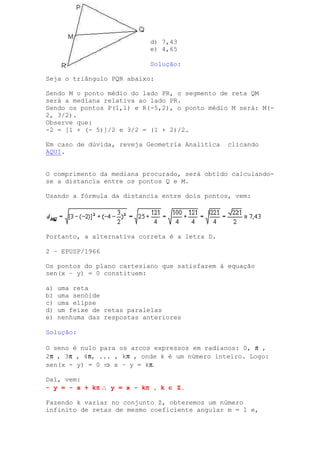 d) 7,43
                            e) 4,65

                            Solução:

Seja o triângulo PQR abaixo:

Sendo M o ponto médio do lado PR, o segmento de reta QM
será a mediana relativa ao lado PR.
Sendo os pontos P(1,1) e R(-5,2), o ponto médio M será: M(-
2, 3/2).
Observe que:
-2 = [1 + (- 5)]/2 e 3/2 = (1 + 2)/2.

Em caso de dúvida, reveja Geometria Analítica   clicando
AQUI.


O comprimento da mediana procurado, será obtido calculando-
se a distancia entre os pontos Q e M.

Usando a fórmula da distancia entre dois pontos, vem:




Portanto, a alternativa correta é a letra D.

2 – EPUSP/1966

Os pontos do plano cartesiano que satisfazem à equação
sen(x – y) = 0 constituem:

a)   uma reta
b)   uma senóide
c)   uma elipse
d)   um feixe de retas paralelas
e)   nenhuma das respostas anteriores

Solução:

O seno é nulo para os arcos expressos em radianos: 0, π ,
2π , 3π , 4π, ... , kπ , onde k é um número inteiro. Logo:
sen(x - y) = 0 ⇒ x – y = kπ.

Daí, vem:
             π
- y = - x + kπ ∴ y = x - kπ , k ∈ Z.
                          π

Fazendo k variar no conjunto Z, obteremos um número
infinito de retas de mesmo coeficiente angular m = 1 e,
 