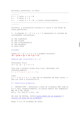 portanto, paralelas, ou seja:
...........................................................
........
k = - 1 reta: y = x + π
k =   0 reta: y = x
k =   1 reta: y = x - π , e assim sucessivamente.
...........................................................
........

Portanto, a alternativa correta é a letra D (um feixe de
retas paralelas).

3 – A equação x2 – y2 + x + y = 0 representa no sistema de
coordenadas cartesianas:

a)   uma hipérbole
b)   uma elipse
c)   uma circunferência
d)   uma parábola
e)   duas retas

Solução:

Temos: x2 – y2 + x + y = 0 ; podemos escrever:
(x – y)(x + y) + (x + y) = 0;

Observe que (x-y)(x+y)= x2 - y2

Fatorando, fica:
(x + y) (x – y + 1) = 0

Para que o produto acima seja nulo, deveremos ter
necessariamente:
x + y = 0 ou x – y + 1 = 0 ;

Logo,
y = - x ou y = x + 1, que são as equações de duas retas, o
que nos leva à alternativa E.

B - Exercícios propostos

1 – FAUUSP/1968 – Determine a área do triângulo ABC onde A,
B e C são, respectivamente, os pontos médios dos segmentos
MN, NP e PM, sendo
M(-1, -5), N(1,3) e P(7, -5).

Em caso de dúvida, reveja ponto médio de um segmento e
cálculo de área de um triângulo.

Resp: 8 u.a (8 unidades de área).
 
