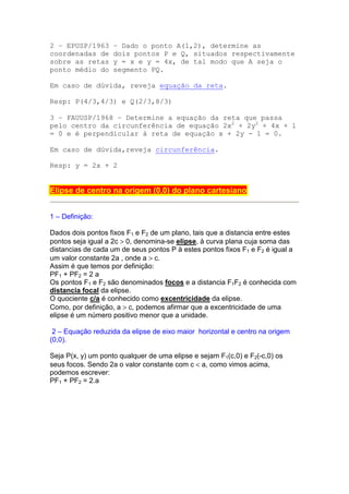 2 – EPUSP/1963      – Dado o ponto A(1,2), determine as
coordenadas de      dois pontos P e Q, situados respectivamente
sobre as retas      y = x e y = 4x, de tal modo que A seja o
ponto médio do      segmento PQ.

Em caso de dúvida, reveja equação da reta.

Resp: P(4/3,4/3) e Q(2/3,8/3)

3 – FAUUSP/1968 – Determine a equação da reta que passa
pelo centro da circunferência de equação 2x2 + 2y2 + 4x + 1
= 0 e é perpendicular à reta de equação x + 2y - 1 = 0.

Em caso de dúvida,reveja circunferência.

Resp: y = 2x + 2


Elipse de centro na origem (0,0) do plano cartesiano


1 – Definição:

Dados dois pontos fixos F1 e F2 de um plano, tais que a distancia entre estes
pontos seja igual a 2c > 0, denomina-se elipse, à curva plana cuja soma das
distancias de cada um de seus pontos P à estes pontos fixos F1 e F2 é igual a
um valor constante 2a , onde a > c.
Assim é que temos por definição:
PF1 + PF2 = 2 a
Os pontos F1 e F2 são denominados focos e a distancia F1F2 é conhecida com
distancia focal da elipse.
O quociente c/a é conhecido como excentricidade da elipse.
Como, por definição, a > c, podemos afirmar que a excentricidade de uma
elipse é um número positivo menor que a unidade.

 2 – Equação reduzida da elipse de eixo maior horizontal e centro na origem
(0,0).

Seja P(x, y) um ponto qualquer de uma elipse e sejam F1(c,0) e F2(-c,0) os
seus focos. Sendo 2a o valor constante com c < a, como vimos acima,
podemos escrever:
PF1 + PF2 = 2.a
 