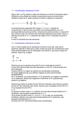 1.1 - Coordenadas cartesianas na reta

Seja a reta r na Fig. abaixo e sobre ela tomemos um ponto O chamado origem.
Adotemos uma unidade de medida e suponhamos que os comprimentos
medidos a partir de O, sejam positivos à direita e negativos à esquerda.




O comprimento do segmento OA é igual a 1 u.c (u.c = unidade de
comprimento). É fácil concluir que existe uma correspondência um a um
(correspondência biunívoca) entre o conjunto dos pontos da reta e o conjunto R
dos números reais. Os números são chamados abscissas dos pontos. Assim, a
abscissa do ponto A’ é -1, a abscissa da origem O é 0, a abscissa do ponto A
é 1, etc.
A reta r é chamada eixo das abscissas.

1.2 - Coordenadas cartesianas no plano

Com o modo simples de se representar números numa reta, visto acima,
podemos estender a idéia para o plano, basta que para isto consideremos duas
retas perpendiculares que se interceptem num ponto O, que será a origem do
sistema. Veja a Fig. a seguir:




Dizemos que a é a abscissa do ponto P e b é a ordenada do ponto P.
O eixo OX é denominado eixo das abscissas e o eixo OY é denominado eixo
das ordenadas.
O ponto O(0,0) é a origem do sistema de coordenadas cartesianas.
Os sinais algébricos de a e b definem regiões do plano denominadas
QUADRANTES.
No 1º quadrante, a e b são positivos, no 2º quadrante, a é negativo e b positivo,
no 3º quadrante, ambos são negativos e finalmente no 4º quadrante a é
positivo e b negativo.

Observe que todos os pontos do eixo OX tem ordenada nula e todos os pontos
do eixo OY tem abscissa nula. Assim, dizemos que a equação do eixo OX é y =
0 e a equação do eixo OY é
x = 0.
Os pontos do plano onde a = b, definem uma reta denominada bissetriz do 1º
quadrante, cuja equação evidentemente é y = x.
Já os pontos do plano onde a = -b (ou b = - a), ou seja, de coordenadas
simétricas, definem uma reta denominada bissetriz do 2º quadrante, cuja
equação evidentemente é y = - x.
Os eixos OX e OY são denominados eixos coordenados.
 