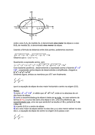 onde o eixo A1A2 de medida 2a, é denominado eixo maior da elipse e o eixo
B1B2 de medida 2b, é denominado eixo menor da elipse.

Usando a fórmula da distancia entre dois pontos, poderemos escrever:



Observe que x – (-c) = x + c.

Quadrando a expressão acima, vem:

Com bastante paciência , desenvolvendo a expressão acima e fazendo a2 – c2
= b2 , a expressão acima depois de desenvolvida e simplificada, chegará a:
b2.x2 + a2.y2 = a2.b2
Dividindo agora, ambos os membros por a2b2 vem finalmente:




que é a equação da elipse de eixo maior horizontal e centro na origem (0,0).

Notas:
1) como a2 – c2 = b2 , é válido que: a2 - b2 = c2, onde c é a abscissa de um
dos focos da elipse.
2) como a excentricidade e da elipse é dada por e = c/a , no caso extremo de
termos b = a, a curva não será uma elipse e sim, uma circunferência, de
excentricidade nula, uma vez que sendo b = a resulta c = 0 e, portanto e = c/a
= 0/a = 0.
3) o ponto (0,0) é o centro da elipse.
4) se o eixo maior da elipse estiver no eixo dos y e o eixo menor estiver no eixo
dos x, a equação da elipse de centro na origem (0,0) passa a ser:
 