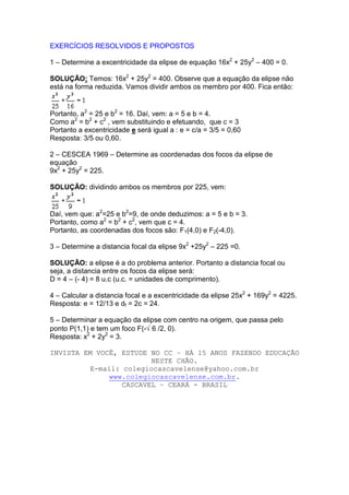 EXERCÍCIOS RESOLVIDOS E PROPOSTOS

1 – Determine a excentricidade da elipse de equação 16x2 + 25y2 – 400 = 0.

SOLUÇÃO: Temos: 16x2 + 25y2 = 400. Observe que a equação da elipse não
está na forma reduzida. Vamos dividir ambos os membro por 400. Fica então:


Portanto, a2 = 25 e b2 = 16. Daí, vem: a = 5 e b = 4.
Como a2 = b2 + c2 , vem substituindo e efetuando, que c = 3
Portanto a excentricidade e será igual a : e = c/a = 3/5 = 0,60
Resposta: 3/5 ou 0,60.

2 – CESCEA 1969 – Determine as coordenadas dos focos da elipse de
equação
9x2 + 25y2 = 225.

SOLUÇÃO: dividindo ambos os membros por 225, vem:


Daí, vem que: a2=25 e b2=9, de onde deduzimos: a = 5 e b = 3.
Portanto, como a2 = b2 + c2, vem que c = 4.
Portanto, as coordenadas dos focos são: F1(4,0) e F2(-4,0).

3 – Determine a distancia focal da elipse 9x2 +25y2 – 225 =0.

SOLUÇÃO: a elipse é a do problema anterior. Portanto a distancia focal ou
seja, a distancia entre os focos da elipse será:
D = 4 – (- 4) = 8 u.c (u.c. = unidades de comprimento).

4 – Calcular a distancia focal e a excentricidade da elipse 25x2 + 169y2 = 4225.
Resposta: e = 12/13 e df = 2c = 24.

5 – Determinar a equação da elipse com centro na origem, que passa pelo
ponto P(1,1) e tem um foco F(-√ 6 /2, 0).
Resposta: x2 + 2y2 = 3.

INVISTA EM VOCÊ, ESTUDE NO CC – HÁ 15 ANOS FAZENDO EDUCAÇÃO
                         NESTE CHÃO.
          E-mail: colegiocascavelense@yahoo.com.br
               www.colegiocascavelense.com.br.
                  CASCAVEL – CEARÁ - BRASIL
 